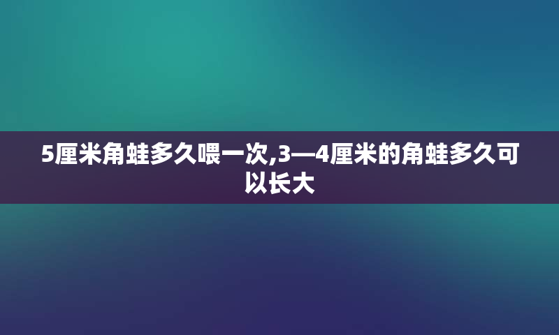 5厘米角蛙多久喂一次,3—4厘米的角蛙多久可以长大