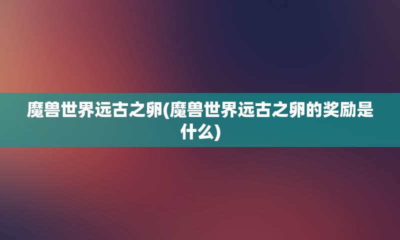 魔兽世界远古之卵(魔兽世界远古之卵的奖励是什么)