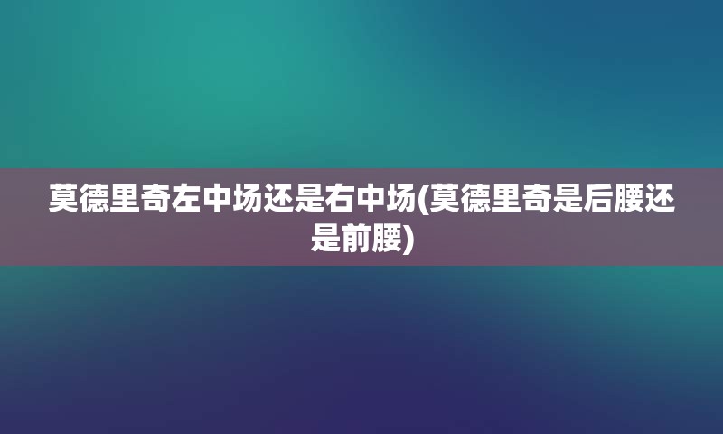 莫德里奇左中场还是右中场(莫德里奇是后腰还是前腰)