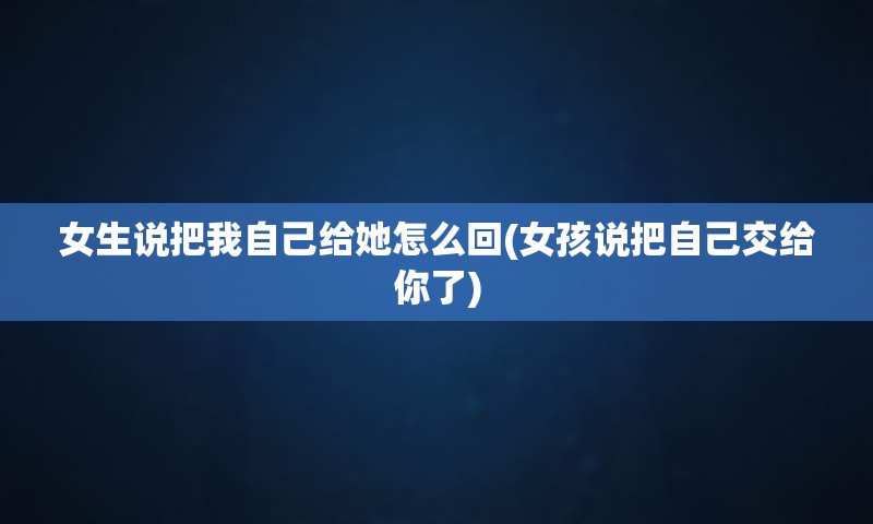 女生说把我自己给她怎么回(女孩说把自己交给你了)