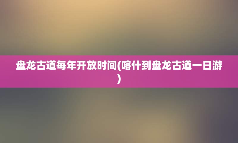 盘龙古道每年开放时间(喀什到盘龙古道一日游)