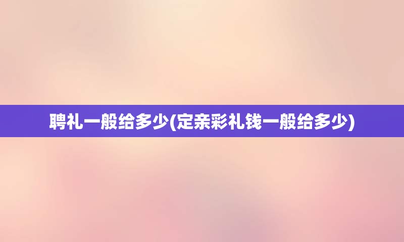 聘礼一般给多少(定亲彩礼钱一般给多少)
