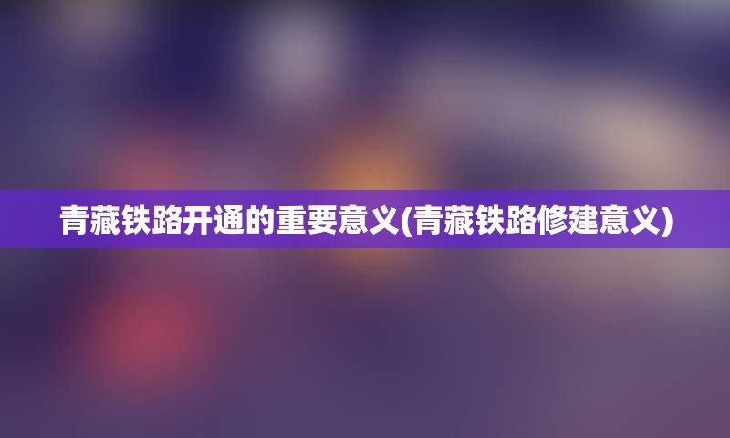 青藏铁路开通的重要意义(青藏铁路修建意义)