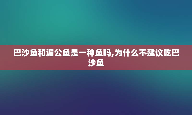 巴沙鱼和湄公鱼是一种鱼吗,为什么不建议吃巴沙鱼