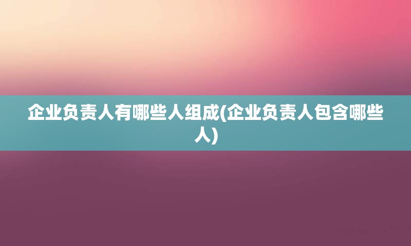 企业负责人有哪些人组成(企业负责人包含哪些人)