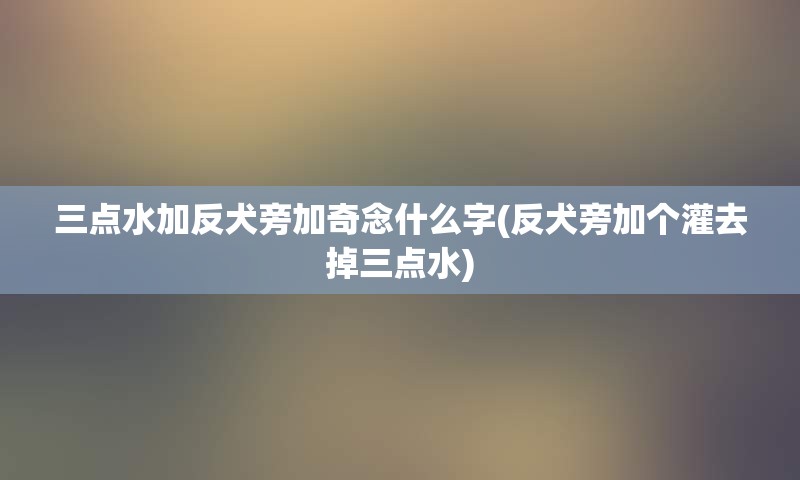 三点水加反犬旁加奇念什么字(反犬旁加个灌去掉三点水)
