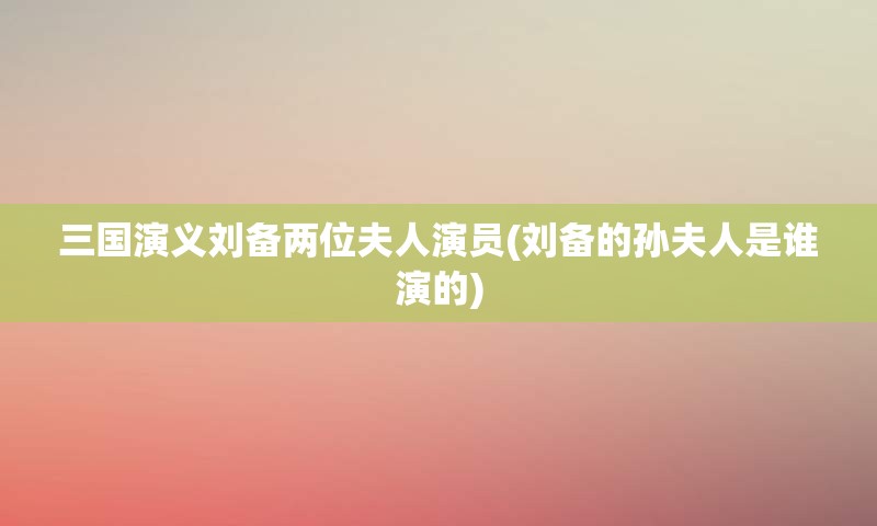 三国演义刘备两位夫人演员(刘备的孙夫人是谁演的)