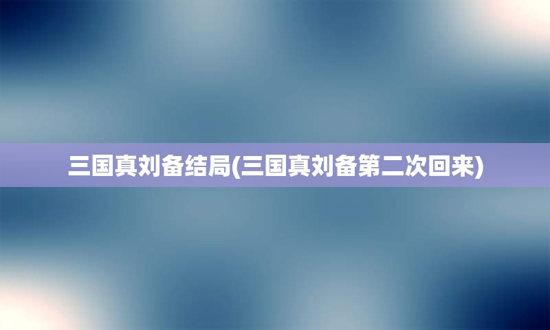 三国真刘备结局(三国真刘备第二次回来)