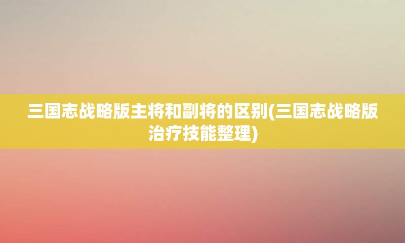 三国志战略版主将和副将的区别(三国志战略版治疗技能整理)