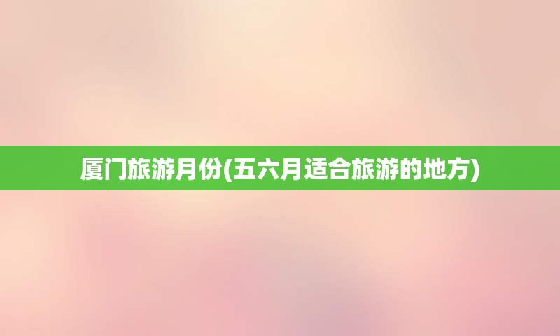 厦门旅游月份(五六月适合旅游的地方)