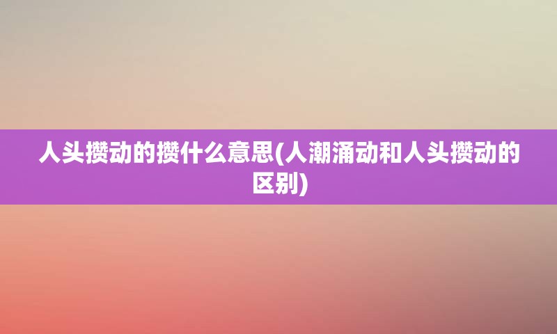 人头攒动的攒什么意思(人潮涌动和人头攒动的区别)