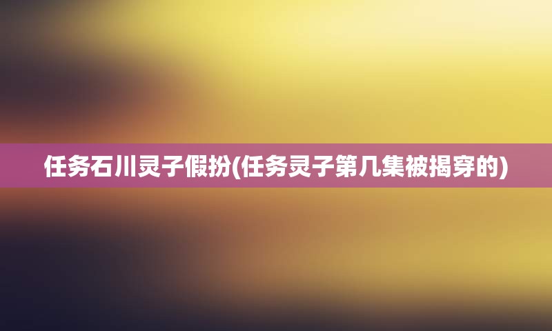 任务石川灵子假扮(任务灵子第几集被揭穿的)