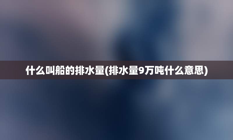 什么叫船的排水量(排水量9万吨什么意思)