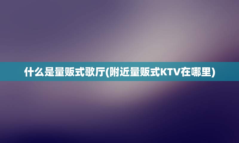 什么是量贩式歌厅(附近量贩式KTV在哪里)