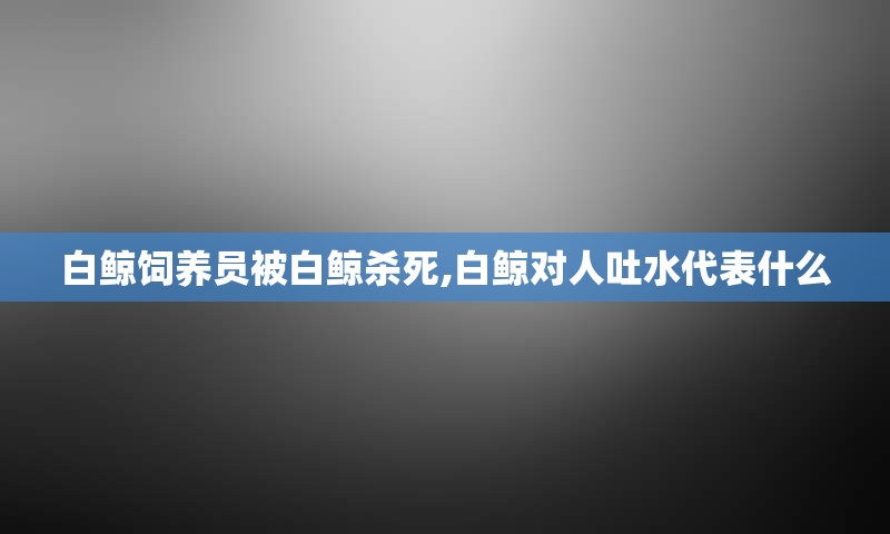 白鲸饲养员被白鲸杀死,白鲸对人吐水代表什么
