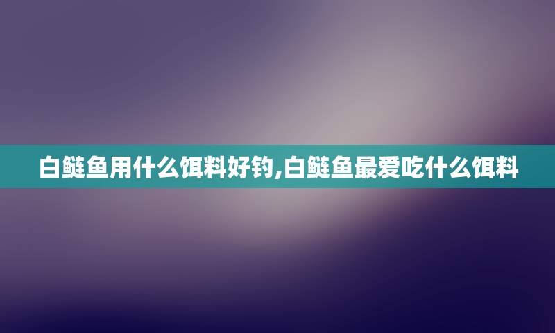 白鲢鱼用什么饵料好钓,白鲢鱼最爱吃什么饵料