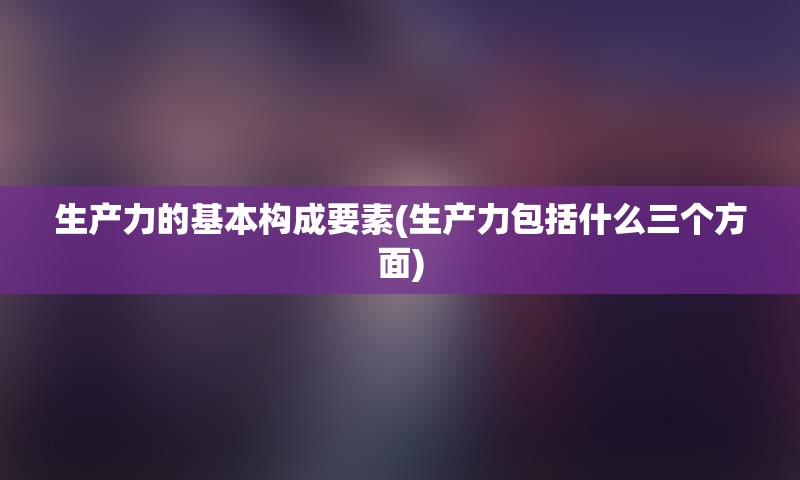 生产力的基本构成要素(生产力包括什么三个方面)