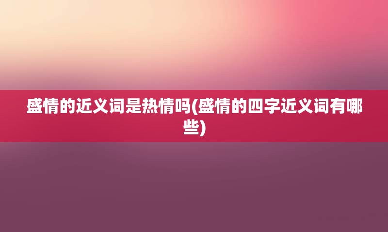 盛情的近义词是热情吗(盛情的四字近义词有哪些)