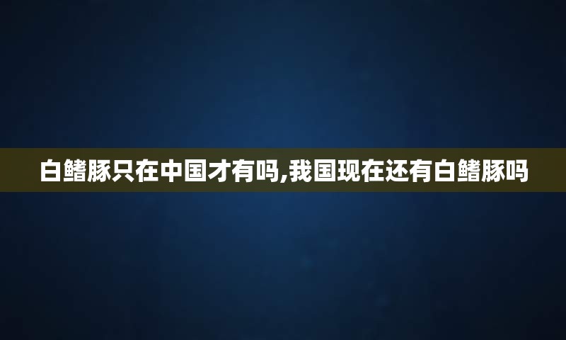 白鳍豚只在中国才有吗,我国现在还有白鳍豚吗