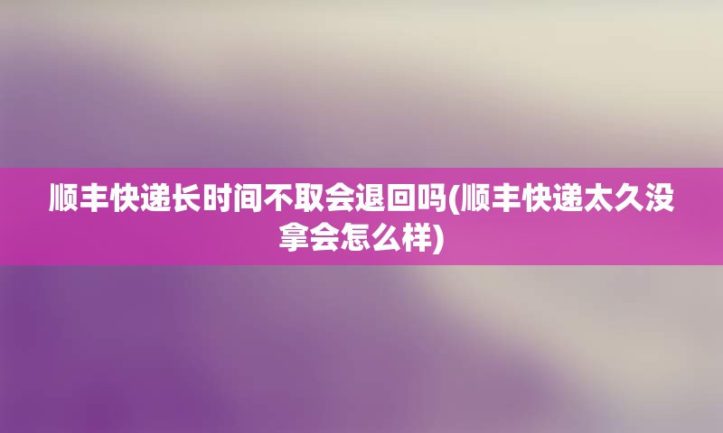 顺丰快递长时间不取会退回吗(顺丰快递太久没拿会怎么样)