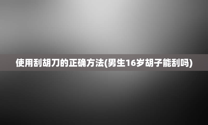 使用刮胡刀的正确方法(男生16岁胡子能刮吗)