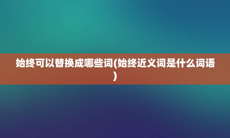 始终可以替换成哪些词(始终近义词是什么词语)