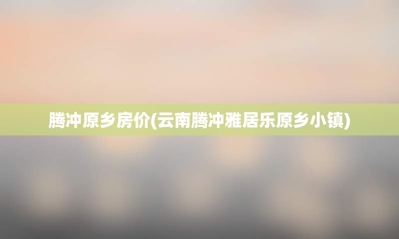 腾冲原乡房价(云南腾冲雅居乐原乡小镇)