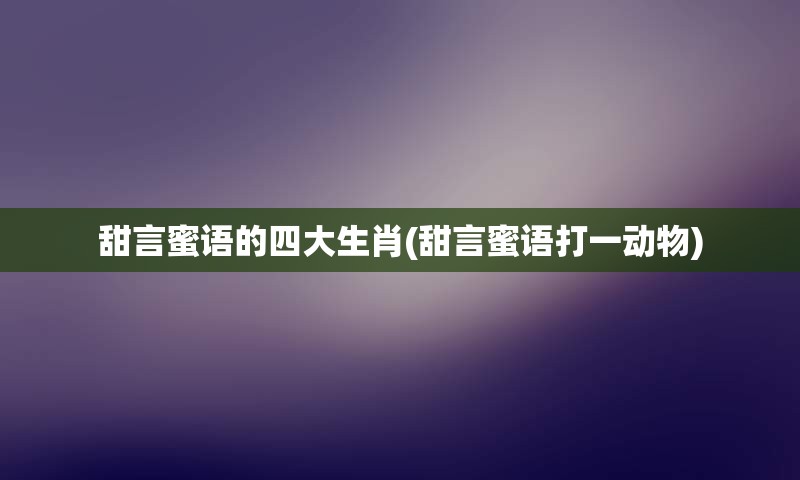 甜言蜜语的四大生肖(甜言蜜语打一动物)