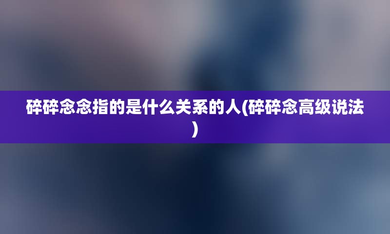 碎碎念念指的是什么关系的人(碎碎念高级说法)