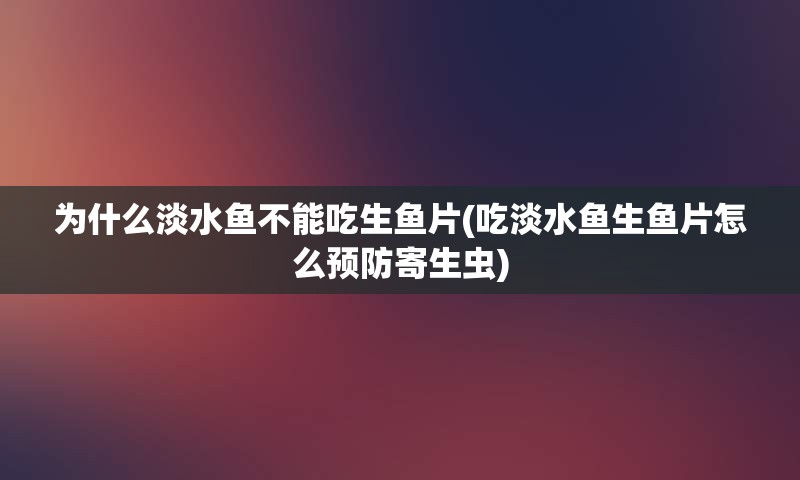 为什么淡水鱼不能吃生鱼片(吃淡水鱼生鱼片怎么预防寄生虫)