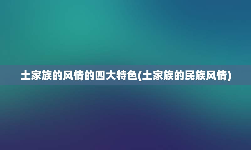 土家族的风情的四大特色(土家族的民族风情)