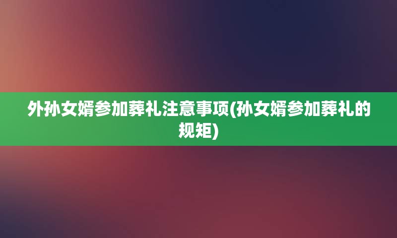 外孙女婿参加葬礼注意事项(孙女婿参加葬礼的规矩)