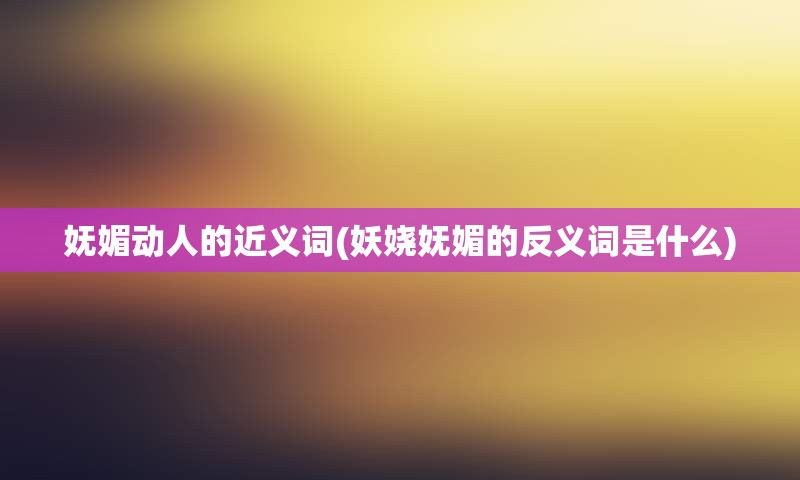 妩媚动人的近义词(妖娆妩媚的反义词是什么)