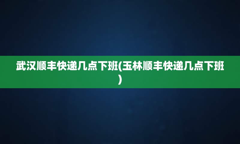 武汉顺丰快递几点下班(玉林顺丰快递几点下班)