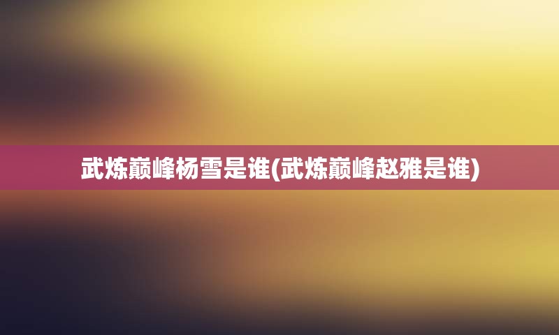 武炼巅峰杨雪是谁(武炼巅峰赵雅是谁)