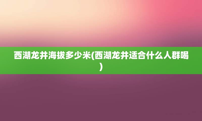 西湖龙井海拔多少米(西湖龙井适合什么人群喝)