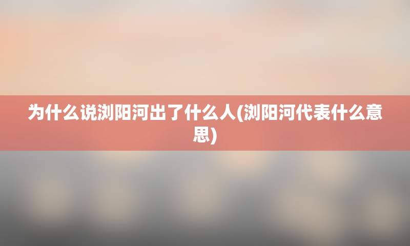 为什么说浏阳河出了什么人(浏阳河代表什么意思)