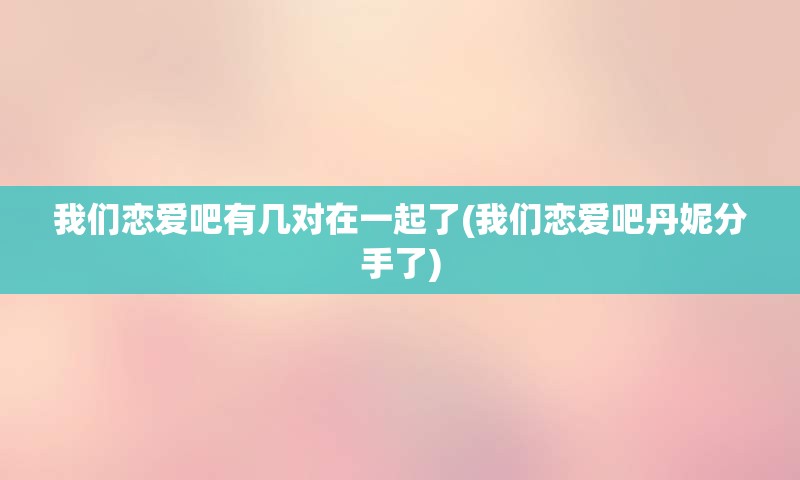 我们恋爱吧有几对在一起了(我们恋爱吧丹妮分手了)