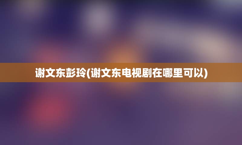 谢文东彭玲(谢文东电视剧在哪里可以)