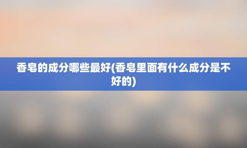 香皂的成分哪些最好(香皂里面有什么成分是不好的)