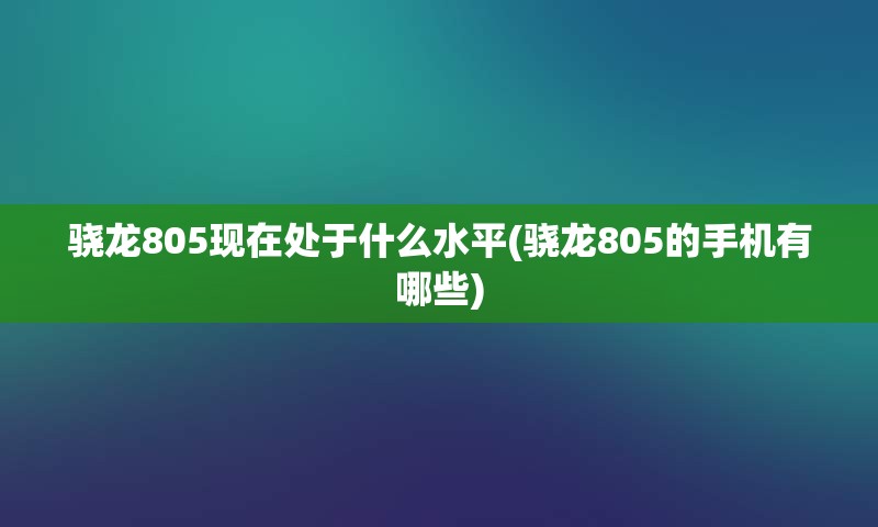 骁龙805现在处于什么水平(骁龙805的手机有哪些)