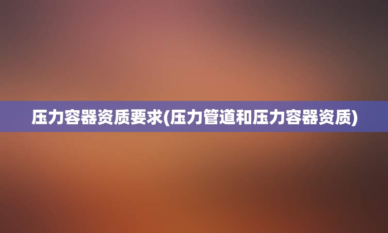 压力容器资质要求(压力管道和压力容器资质)