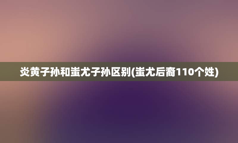 炎黄子孙和蚩尤子孙区别(蚩尤后裔110个姓)