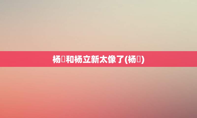 杨玏和杨立新太像了(杨玏)