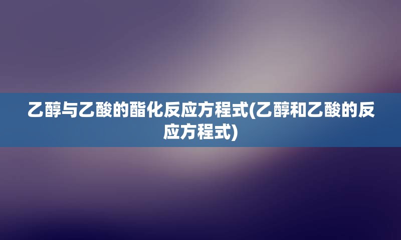 乙醇与乙酸的酯化反应方程式(乙醇和乙酸的反应方程式)