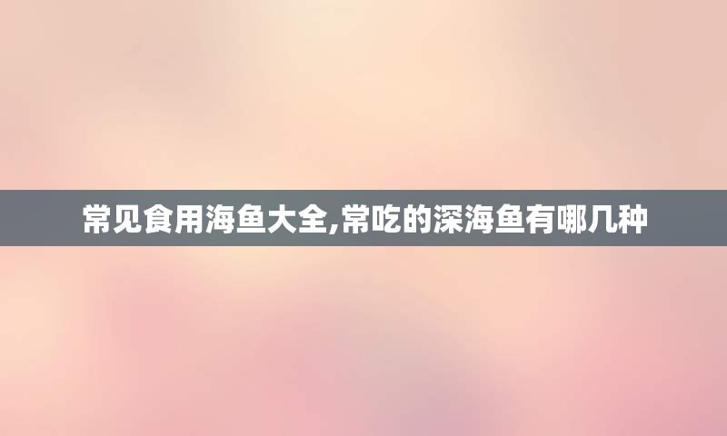 常见食用海鱼大全,常吃的深海鱼有哪几种