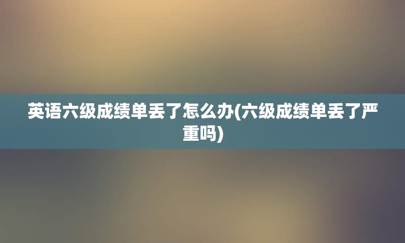 英语六级成绩单丢了怎么办(六级成绩单丢了严重吗)