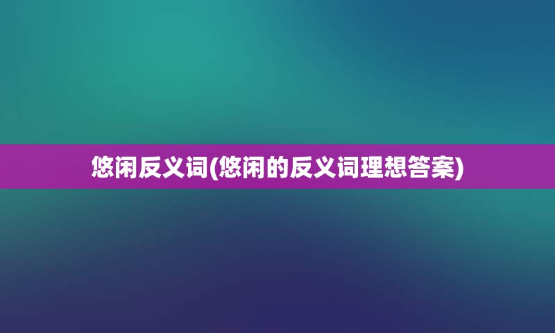 悠闲反义词(悠闲的反义词理想答案)