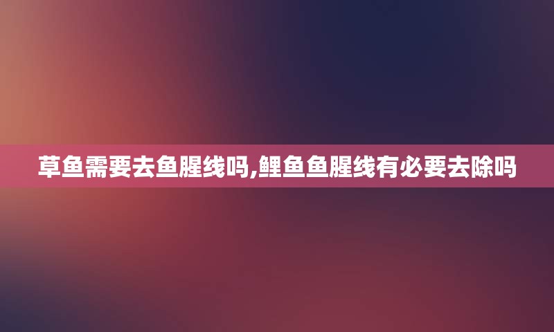 草鱼需要去鱼腥线吗,鲤鱼鱼腥线有必要去除吗