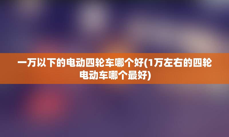 一万以下的电动四轮车哪个好(1万左右的四轮电动车哪个最好)